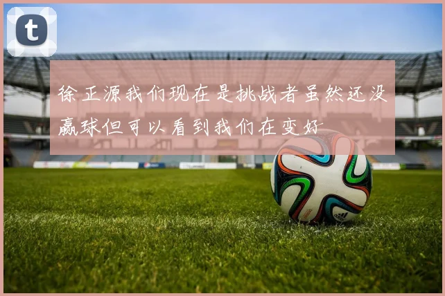 徐正源我们现在是挑战者虽然还没赢球但可以看到我们在变好